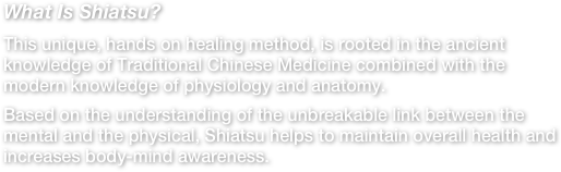 What Is Shiatsu?This unique, hands on healing method, is rooted in the ancient knowledge of Traditional Chinese Medicine combined with the modern knowledge of physiology and anatomy.Based on the understanding of the unbreakable link between the mental and the physical, Shiatsu helps to maintain overall health and increases body-mind awareness. 