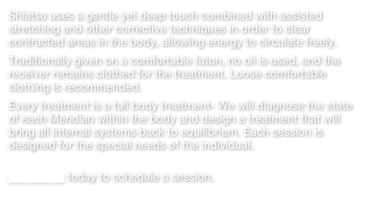 Shiatsu uses a gentle yet deep touch combined with assisted stretching and other corrective techniques in order to clear contracted areas in the body, allowing energy to circulate freely.Traditionally given on a comfortable futon, no oil is used, and the receiver remains clothed for the treatment. Loose comfortable clothing is recommended.Every treatment is a full body treatment- We will diagnose the state of each Meridian within the body and design a treatment that will bring all internal systems back to equilibrium. Each session is designed for the special needs of the individual. Contact us today to schedule a session.