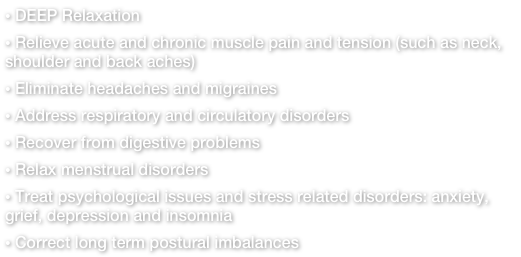  DEEP Relaxation
 Relieve acute and chronic muscle pain and tension (such as neck, shoulder and back aches)
 Eliminate headaches and migraines
 Address respiratory and circulatory disorders
 Recover from digestive problems
 Relax menstrual disorders 
 Treat psychological issues and stress related disorders: anxiety, grief, depression and insomnia
 Correct long term postural imbalances